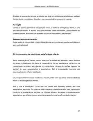 Garantias, apoios e serviços pós-venda
Divulgue e recomende sempre ao cliente que faça um contacto para solucionar qualquer
tipo de dúvida, novidades e deixe bem claro que estará sempre pronto a ajudar.
Formação
Dentre as opções gratuitas de serviços pós-venda, a oferta de formação ao cliente, é uma
das bem recebidas. A maioria dos consumidores sente dificuldades, principalmente na
primeira compra, ao instalar um aparelho ou utilizar um software, por exemplo.
Assessoria/Acompanhamento:
Outra acção de pós-venda é a disponibilização dos serviços de acompanhamento técnico,
sem custo adicional.
3.2.Instrumentos de aferição da satisfação do cliente
Medir a satisfação de clientes passou a ser uma actividade em ascensão com o decorrer
do tempo. A fidelização do cliente é consequência de sua satisfação e os factores de
concorrência propiciam aos clientes um ascendente número de opções capazes de
atender às suas necessidades e expectativas. Daí a preocupação crescente das
organizações com o factor satisfação.
Os principais referenciais de excelência incluem, entre seus requisitos, a necessidade de
medir-se a satisfação dos clientes.
Mas o que é satisfação? Diz-se que um cliente está satisfeito quando tem suas
expectativas atendidas. Em qualquer relacionamento cliente-fornecedor, seja na indústria,
comércio ou prestação de serviços, os clientes definem, às vezes inconscientemente,
expectativas que o fazem prover recursos para usufruir dos benefícios desta relação.
24
 
