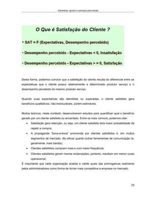Garantias, apoios e serviços pós-venda
Desta forma, podemos concluir que a satisfação do cliente resulta do diferencial entre as
expectativas que o cliente possui relativamente a determinado produto/ serviço e o
desempenho percebido do mesmo produto/ serviço.
Quando suas expectativas são atendidas ou superadas, o cliente satisfeito gera
benefícios qualitativos, não-mensuráveis, porém estimáveis.
Muitos teóricos, neste contexto, desenvolveram estudos para quantificar qual o benefício
gerado por um cliente satisfeito ou encantado. Entre os mais comuns, podemos citar:
• Satisfação gera retenção, ou seja, um cliente satisfeito terá maior probabilidade de
repetir a compra;
• A propaganda “boca-a-boca” promovida por clientes satisfeitos é, em muitos
segmentos de mercado, tão eficaz quanto outras ferramentas de comunicação (e,
geralmente, mais barata);
• Clientes satisfeitos compram mais e com maior frequência;
• Clientes satisfeitos geram menos reclamações, portanto, resultam em menor custo
operacional;
É importante que cada organização analise e valide quais das prerrogativas realmente
pelos administradores como forma de tornar mais competitiva a empresa no mercado.
25
 
