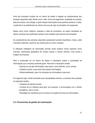 Garantias, apoios e serviços pós-venda
Uma das principais funções de um banco de dados é registar as características dos
produtos adquiridos pelo cliente como: valor, forma de pagamento, qualidade do produto,
data da compra e de entrega. A partir dessas informações será possível conhecer o estilo,
o potencial e as preferências do cliente sem que ele seja incomodado com perguntas.
Dados como nome, telefone, endereço e data de aniversário, ao serem solicitados ao
cliente, precisam ser justificados sempre como cadastro para futuras comunicações.
As características dos produtos adquiridos apresentam grande importância. Cores, estilo
e tamanho definirão o perfil do seu cliente para um futuro contacto.
A utilização inteligente da informação permite ainda analisar outros aspectos como
mercado, distribuição geográfica de nossos actuais e futuros clientes, nível social e
imagem da empresa.
Para a construção de um banco de dados é necessário avaliar a quantidade de
informações que a empresa pretende gerar. Para isso é necessário avaliar:
• Quanto ao uso das informações: para quem, como obtê-las, como usá-las;
• Cadastro actual: o que serve das actuais informações;
• Responsabilidade: quem irá manipular as informações e para quê.
Em segundo lugar, tendo levantado suas necessidades internas, a empresa deve planejar
as seguintes acções:
• Cadastro de clientes actuais.
• Compra de um software para gerir, por exemplo, a comunicação com o cliente
via telefone, chat e e-mail.
• Estratégia de marketing que irá conduzir as acções de busca de informações.
3.3. Ferramentas de gestão de reclamações
27
 