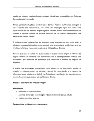 Garantias, apoios e serviços pós-venda
gestão, de todas as insatisfações conhecidas e integrá-las e processá-las, nos Sistemas
Corporativos de Informação.
Muitas grandes Instituições e prestadores de Serviços Públicos ou Privados, começam a
ver a Gestão das Reclamações, não como uma imposição legal, mas como uma
oportunidade real de melhoria da prestação de serviços, melhor relacionamento com os
clientes e efectivos ganhos de eficácia, resultado de um melhor conhecimento das
expectativas desses clientes
O tratamento das reclamações, se abordado pelas empresas de um modo sério, e
integrado na sua própria cultura, pode constituir uma ferramenta de gestão importante ao
nível da melhoria da imagem corporativa e da fidelização de Clientes.
Mais do que isso, a análise das suas causas dá quase sempre origem à definição de
acções internas de melhoria, que contribuem para o aperfeiçoamento contínuo das
actividades que compõem os processos que identificam o modelo de negócio da
empresa.
A análise das reclamações apresentadas pelos utilizadores de determinado serviço ou
produto, o estabelecimento de circuitos internos de comunicação e o retorno da
informação sobre o tratamento dado à manifestação de insatisfação, são aspectos de um
mesmo fenómeno que destaca a importância do Cliente.
Fases do tratamento de uma reclamação
Acolhimento
• Mantenha-se objectivo/calmo
• Acolhe o cliente com consideração, independentemente da sua atitude
• Isole-o, convide-o a sentar
Para controlar o diálogo com o reclamante:
29
 
