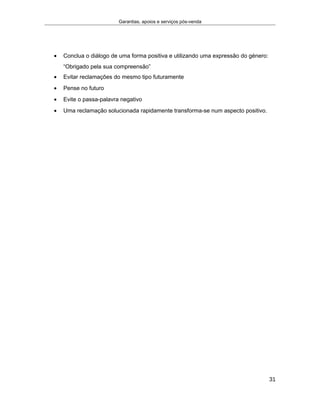 Garantias, apoios e serviços pós-venda
• Conclua o diálogo de uma forma positiva e utilizando uma expressão do género:
“Obrigado pela sua compreensão”
• Evitar reclamações do mesmo tipo futuramente
• Pense no futuro
• Evite o passa-palavra negativo
• Uma reclamação solucionada rapidamente transforma-se num aspecto positivo.
31
 