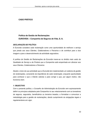 Garantias, apoios e serviços pós-venda
CASO PRÁTICO
Política de Gestão de Reclamações
EUROVIDA – Companhia de Seguros de Vida, S. A.
DECLARAÇÃO DE POLÍTICA
A Eurovida considera cada reclamação como uma oportunidade de melhorar o serviço
que presta aos seus Clientes, Colaboradores e Parceiros e de contribuir para a boa
imagem e para o desenvolvimento da actividade seguradora.
A política de Gestão de Reclamações da Eurovida insere-se no âmbito mais vasto da
Qualidade de Serviço e de Produto que a Companhia está empenhada em oferecer aos
seus Clientes, Colaboradores e Parceiros.
Desde o inicio da sua actividade que a Eurovida tem implementado um sistema de gestão
de reclamações, consciente da importância de cada reclamação, enquanto oportunidade
para conhecer o que o Cliente valoriza e para corrigir o que, por algum motivo, não
funcionou bem.
1. OBJECTIVO
Com a presente política, o Conselho de Administração da Eurovida vem expressamente
definir os princípios adoptados pela Companhia no seu relacionamento com os tomadores
de seguros, segurados, beneficiários ou terceiros lesados, e formalizar e comunicar a
metodologia para a gestão de reclamações, dando cumprimento às obrigações legais e
regulamentares em vigor.
32
 