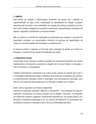 Garantias, apoios e serviços pós-venda
2. ÂMBITO
Esta política diz respeito a «Reclamação» entendida, de acordo com o definido na
regulamentação em vigor, como manifestação de discordância em relação a posição
assumida pela Eurovida ou de insatisfação em relação aos serviços prestados por esta,
bem como qualquer alegação de eventual incumprimento, apresentada por tomadores de
seguros, segurados, beneficiários ou terceiros lesados.
Não se inserem no conceito de reclamação as declarações que integram o processo de
negociação contratual, as comunicações inerentes ao processo de regularização de
sinistros e eventuais pedidos de informação ou esclarecimento.
A presente política é aplicável na Eurovida (com excepção da gestão de Fundos de
Pensões) e é extensível aos canais de distribuição que utiliza.
3. PRINCÍPIOS CHAVE
Os princípios chave inerentes à política de gestão de reclamações decorrem dos valores
fundamentais da Companhia, presentes na relação com os seus Clientes: a Inovação, o
Foco no Cliente e a Transparência.
Também internamente é fomentada uma cultura social assente no respeito pelo outro e
na humildade suficiente para validar a eficiência dos processos, a qualidade dos produtos
e a pertinência das intenções, sendo a reclamação uma fonte preciosa informação, para
além de uma segunda oportunidade para ser reforçada a relação com o Cliente.
Assim, são os seguintes os princípios subjacentes:
Garantia de tratamento equitativo, diligente e transparente – aos tomadores de seguros,
segurados, beneficiários ou terceiros lesados que se dirigem à Eurovida, é assegurado
um tratamento equitativo, diligente e transparente suportado por uma equipa idónea, com
formação e experiência adequadas e por um sistema de tratamento de reclamações que
consideram a pessoa e a situação e que é alvo de monitorização periódica.
33
 