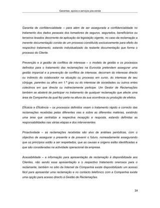 Garantias, apoios e serviços pós-venda
Garantia de confidencialidade – para além de ser assegurada a confidencialidade no
tratamento dos dados pessoais dos tomadores de seguros, segurados, beneficiários ou
terceiros lesados decorrente da aplicação da legislação vigente, no caso da reclamação a
inerente documentação consta de um processo constituído exclusivamente para efeito do
respectivo tratamento, estando individualizado da restante documentação que forma o
processo do Cliente.
Prevenção e a gestão de conflitos de interesse – o modelo de gestão e os processos
definidos para o tratamento das reclamações na Eurovida pretendem assegurar uma
gestão imparcial e a prevenção de conflitos de interesse, decorram do interesse directo
ou indirecto do colaborador na situação ou processo em curso, do interesse de seu
cônjuge, parentes ou afins em 1.º grau ou do interesse de sociedades ou outros entes
colectivos em que directa ou indirectamente participe. Um Gestor de Reclamações
também se absterá de participar no tratamento de qualquer reclamação que afecte uma
área da Companhia da qual fez parte na altura da sua ocorrência ou produção de efeitos.
Eficácia e Eficiência – os processos definidos visam o tratamento rápido e correcto das
reclamações recebidas pelas diferentes vias e sobre as diferentes matérias, existindo
uma área que centraliza a respectiva recepção e resposta, estando definidas as
responsabilidades nas várias etapas e dos intervenientes.
Proactividade – as reclamações recebidas são alvo de análises periódicas, com o
objectivo de assegurar o presente e de prevenir o futuro, nomeadamente assegurando
que os princípios estão a ser respeitados, que as causas e origens estão identificadas e
que são consideradas na actividade operacional da empresa.
Acessibilidade – a informação para apresentação de reclamação é disponibilizada aos
Clientes, não sendo essa apresentação e o respectivo tratamento onerosos para o
reclamante; também no sítio da Internet da Companhia existe disponibilizado um acesso
fácil para apresentar uma reclamação e no contacto telefónico com a Companhia existe
uma opção para acesso directo à Gestão de Reclamações.
34
 