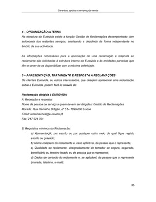Garantias, apoios e serviços pós-venda
4 – ORGANIZAÇÃO INTERNA
Na estrutura da Eurovida existe a função Gestão de Reclamações desempenhada com
autonomia dos restantes serviços, analisando e decidindo de forma independente no
âmbito da sua actividade.
As informações necessárias para a apreciação de uma reclamação e resposta ao
reclamante são solicitadas à estrutura interna da Eurovida e às entidades parceiras que
têm o dever de as disponibilizar com a máxima celeridade.
5 – APRESENTAÇÃO, TRATAMENTO E RESPOSTA A RECLAMAÇÕES
Os clientes Eurovida, ou outros interessados, que desejem apresentar uma reclamação
sobre a Eurovida, podem fazê-lo através de:
Reclamação dirigida à EUROVIDA
A. Recepção e resposta:
Nome da pessoa ou serviço a quem devem ser dirigidas: Gestão de Reclamações
Morada: Rua Ramalho Ortigão, nº 51– 1099-090 Lisboa
Email: reclamacoes@eurovida.pt
Fax: 217 924 701
B. Requisitos mínimos da Reclamação:
a) Apresentação por escrito ou por qualquer outro meio do qual fique registo
escrito ou gravado;
b) Nome completo do reclamante e, caso aplicável, da pessoa que o represente;
c) Qualidade do reclamante, designadamente de tomador de seguro, segurado,
beneficiário ou terceiro lesado ou de pessoa que o represente;
d) Dados de contacto do reclamante e, se aplicável, da pessoa que o represente
(morada, telefone, e-mail);
35
 