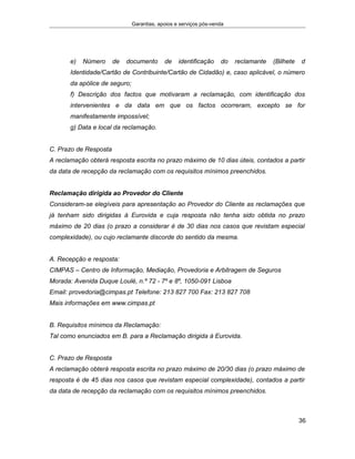 Garantias, apoios e serviços pós-venda
e) Número de documento de identificação do reclamante (Bilhete d
Identidade/Cartão de Contribuinte/Cartão de Cidadão) e, caso aplicável, o número
da apólice de seguro;
f) Descrição dos factos que motivaram a reclamação, com identificação dos
intervenientes e da data em que os factos ocorreram, excepto se for
manifestamente impossível;
g) Data e local da reclamação.
C. Prazo de Resposta
A reclamação obterá resposta escrita no prazo máximo de 10 dias úteis, contados a partir
da data de recepção da reclamação com os requisitos mínimos preenchidos.
Reclamação dirigida ao Provedor do Cliente
Consideram-se elegíveis para apresentação ao Provedor do Cliente as reclamações que
já tenham sido dirigidas à Eurovida e cuja resposta não tenha sido obtida no prazo
máximo de 20 dias (o prazo a considerar é de 30 dias nos casos que revistam especial
complexidade), ou cujo reclamante discorde do sentido da mesma.
A. Recepção e resposta:
CIMPAS – Centro de Informação, Mediação, Provedoria e Arbitragem de Seguros
Morada: Avenida Duque Loulé, n.º 72 - 7º e 8º, 1050-091 Lisboa
Email: provedoria@cimpas.pt Telefone: 213 827 700 Fax: 213 827 708
Mais informações em www.cimpas.pt
B. Requisitos mínimos da Reclamação:
Tal como enunciados em B. para a Reclamação dirigida à Eurovida.
C. Prazo de Resposta
A reclamação obterá resposta escrita no prazo máximo de 20/30 dias (o prazo máximo de
resposta é de 45 dias nos casos que revistam especial complexidade), contados a partir
da data de recepção da reclamação com os requisitos mínimos preenchidos.
36
 