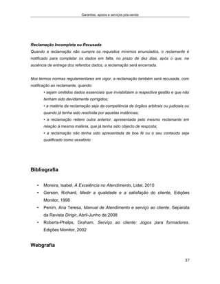 Garantias, apoios e serviços pós-venda
Reclamação Incompleta ou Recusada
Quando a reclamação não cumpra os requisitos mínimos enunciados, o reclamante é
notificado para completar os dados em falta, no prazo de dez dias, após o que, na
ausência de entrega dos referidos dados, a reclamação será encerrada.
Nos termos normas regulamentares em vigor, a reclamação também será recusada, com
notificação ao reclamante, quando:
• sejam omitidos dados essenciais que inviabilizem a respectiva gestão e que não
tenham sido devidamente corrigidos;
• a matéria da reclamação seja da competência de órgãos arbitrais ou judiciais ou
quando já tenha sido resolvida por aquelas instâncias;
• a reclamação reitere outra anterior, apresentada pelo mesmo reclamante em
relação à mesma matéria, que já tenha sido objecto de resposta;
• a reclamação não tenha sido apresentada de boa fé ou o seu conteúdo seja
qualificado como vexatório.
Bibliografia
• Moreira, Isabel, A Excelência no Atendimento, Lidel, 2010
• Gerson, Richard, Medir a qualidade e a satisfação do cliente, Edições
Monitor, 1998
• Penim, Ana Teresa, Manual de Atendimento e serviço ao cliente, Separata
da Revista Dirigir, Abril-Junho de 2008
• Roberts-Phelps, Graham, Serviço ao cliente: Jogos para formadores.
Edições Monitor, 2002
Webgrafia
37
 