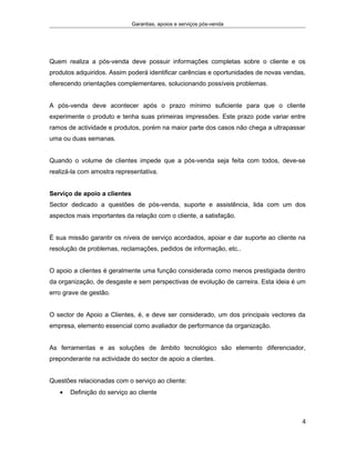 Garantias, apoios e serviços pós-venda
Quem realiza a pós-venda deve possuir informações completas sobre o cliente e os
produtos adquiridos. Assim poderá identificar carências e oportunidades de novas vendas,
oferecendo orientações complementares, solucionando possíveis problemas.
A pós-venda deve acontecer após o prazo mínimo suficiente para que o cliente
experimente o produto e tenha suas primeiras impressões. Este prazo pode variar entre
ramos de actividade e produtos, porém na maior parte dos casos não chega a ultrapassar
uma ou duas semanas.
Quando o volume de clientes impede que a pós-venda seja feita com todos, deve-se
realizá-la com amostra representativa.
Serviço de apoio a clientes
Sector dedicado a questões de pós-venda, suporte e assistência, lida com um dos
aspectos mais importantes da relação com o cliente, a satisfação.
É sua missão garantir os níveis de serviço acordados, apoiar e dar suporte ao cliente na
resolução de problemas, reclamações, pedidos de informação, etc..
O apoio a clientes é geralmente uma função considerada como menos prestigiada dentro
da organização, de desgaste e sem perspectivas de evolução de carreira. Esta ideia é um
erro grave de gestão.
O sector de Apoio a Clientes, é, e deve ser considerado, um dos principais vectores da
empresa, elemento essencial como avaliador de performance da organização.
As ferramentas e as soluções de âmbito tecnológico são elemento diferenciador,
preponderante na actividade do sector de apoio a clientes.
Questões relacionadas com o serviço ao cliente:
• Definição do serviço ao cliente
4
 
