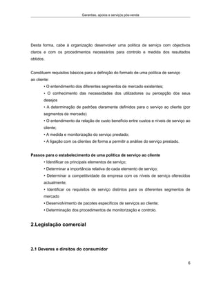Garantias, apoios e serviços pós-venda
Desta forma, cabe à organização desenvolver uma política de serviço com objectivos
claros e com os procedimentos necessários para controlo e medida dos resultados
obtidos.
Constituem requisitos básicos para a definição do formato de uma política de serviço
ao cliente:
• O entendimento dos diferentes segmentos de mercado existentes;
• O conhecimento das necessidades dos utilizadores ou percepção dos seus
desejos
• A determinação de padrões claramente definidos para o serviço ao cliente (por
segmentos de mercado)
• O entendimento da relação de custo benefício entre custos e níveis de serviço ao
cliente;
• A medida e monitorização do serviço prestado;
• A ligação com os clientes de forma a permitir a análise do serviço prestado.
Passos para o estabelecimento de uma política de serviço ao cliente
• Identificar os principais elementos de serviço;
• Determinar a importância relativa de cada elemento de serviço;
• Determinar a competitividade da empresa com os níveis de serviço oferecidos
actualmente;
• Identificar os requisitos de serviço distintos para os diferentes segmentos de
mercado
• Desenvolvimento de pacotes específicos de serviços ao cliente;
• Determinação dos procedimentos de monitorização e controlo.
2.Legislação comercial
2.1 Deveres e direitos do consumidor
6
 