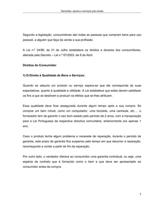 Garantias, apoios e serviços pós-venda
Segundo a legislação, consumidores são todas as pessoas que compram bens para uso
pessoal, a alguém que faça da venda a sua profissão.
A Lei n.º 24/96, de 31 de Julho estabelece os direitos e deveres dos consumidores,
alterada pelo Decreto – Lei n.º 67/2003, de 8 de Abril.
Direitos do Consumidor
1) O Direito à Qualidade de Bens e Serviços:
Quando se adquire um produto ou serviço espera-se que ele corresponda às suas
expectativas, quanto à qualidade e utilidade. A Lei estabelece que estes devem satisfazer
os fins a que se destinam e produzir os efeitos que se lhes atribuem.
Essa qualidade deve ficar assegurada durante algum tempo após a sua compra. Se
comprar um bem móvel, como um computador, uma bicicleta, uma camisola, etc…, o
fornecedor tem de garantir o seu bom estado pelo período de 2 anos, com a transposição
para a Lei Portuguesa da respectiva directiva comunitária, anteriormente era apenas 1
ano.
Caso o produto tenha algum problema e necessite de reparação, durante o período de
garantia, este prazo de garantia fica suspenso pelo tempo em que decorrer a reparação,
recomeçando a contar a partir do fim da reparação.
Por outro lado, o vendedor oferece ao consumidor uma garantia contratual, ou seja, uma
espécie de contrato que é fornecido como o bem e que deve ser apresentado ao
consumidor antes da compra.
7
 