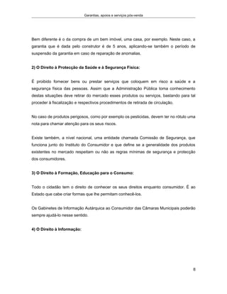 Garantias, apoios e serviços pós-venda
Bem diferente é o da compra de um bem imóvel, uma casa, por exemplo. Neste caso, a
garantia que é dada pelo construtor é de 5 anos, aplicando-se também o período de
suspensão da garantia em caso de reparação de anomalias.
2) O Direito à Protecção da Saúde e à Segurança Física:
É proibido fornecer bens ou prestar serviços que coloquem em risco a saúde e a
segurança física das pessoas. Assim que a Administração Pública toma conhecimento
destas situações deve retirar do mercado esses produtos ou serviços, bastando para tal
proceder à fiscalização e respectivos procedimentos de retirada de circulação.
No caso de produtos perigosos, como por exemplo os pesticidas, devem ter no rótulo uma
nota para chamar atenção para os seus riscos.
Existe também, a nível nacional, uma entidade chamada Comissão de Segurança, que
funciona junto do Instituto do Consumidor e que define se a generalidade dos produtos
existentes no mercado respeitam ou não as regras mínimas de segurança e protecção
dos consumidores.
3) O Direito à Formação, Educação para o Consumo:
Todo o cidadão tem o direito de conhecer os seus direitos enquanto consumidor. É ao
Estado que cabe criar formas que lhe permitam conhecê-los.
Os Gabinetes de Informação Autárquica ao Consumidor das Câmaras Municipais poderão
sempre ajudá-lo nesse sentido.
4) O Direito à Informação:
8
 