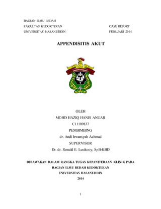 1
BAGIAN ILMU BEDAH
FAKULTAS KEDOKTERAN CASE REPORT
UNIVERSITAS HASANUDDIN FEBRUARI 2014
APPENDISITIS AKUT
OLEH
MOHD HAZIQ HANIS ANUAR
C11109837
PEMBIMBING
dr. Andi Irwansyah Achmad
SUPERVISOR
Dr. dr. Ronald E. Lusikooy, SpB-KBD
DIBAWAKAN DALAM RANGKA TUGAS KEPANITERAAN KLINIK PADA
BAGIAN ILMU BEDAH KEDOKTERAN
UNIVERSITAS HASANUDDIN
2014
 