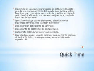 *
* QuickTime es la arquitectura basada en software de Apple
para la integración perfecta del sonido, animación y video.
Permite crear, comprimir, ver, controlar y editar archivos de
películas QuickTime de una manera congruente a través de
todas las aplicaciones.
* QuickTime incluye cuatro elementos, descritos en los
siguientes párrafos, que trabajan al unísono:
* Una extensión del sistema de software.
* Un conjunto de algoritmos de comprensión.
* Un formato estándar de archivo de película.
* Una interface con el usuario estándar para definir la captura
dinámica de datos, la comprensión y características de
reproducción.
 