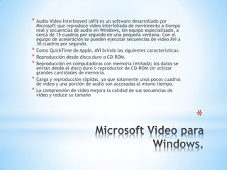 *
* Audio Video Interleaved (AVI) es un software desarrollado por
Microsoft que reproduce video interfoliado de movimiento a tiempo
real y secuencias de audio en Windows, sin equipo especializado, a
cerca de 15 cuadros por segundo en una pequeña ventana. Con el
equipo de aceleración se pueden ejecutar secuencias de video AVI a
30 cuadros por segundo.
* Como QuickTime de Apple, AVI brinda las siguientes características:
* Reproducción desde disco duro o CD-ROM.
* Reproducción en computadoras con memoria limitada; los datos se
envían desde el disco duro o reproductor de CD-ROM sin utilizar
grandes cantidades de memoria.
* Carga y reproducción rápidas, ya que solamente unos pocos cuadros
de video y una porción de audio son accesadas al mismo tiempo.
* La comprensión de video mejora la calidad de sus secuencias de
video y reduce su tamaño
 