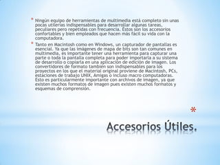*
* Ningún equipo de herramientas de multimedia está completo sin unas
pocas utilerías indispensables para desarrollar algunas tareas,
peculiares pero repetidas con frecuencia. Éstos son los accesorios
confortables y bien empleados que hacen más fácil su vida con la
computadora.
* Tanto en Macintosh como en Windows, un capturador de pantallas es
esencial. Ya que las imágenes de mapa de bits son tan comunes en
multimedia, es importante tener una herramienta para capturar una
parte o toda la pantalla completa para poder importarla a su sistema
de desarrollo o copiarla en una aplicación de edición de imagen. Los
convertidores de formato también son indispensables para los
proyectos en los que el material original proviene de Macintosh, PCs,
estaciones de trabajo UNIX, Amigas o incluso macro computadoras.
Esto es particularmente importante con archivos de imagen, ya que
existen muchos formatos de imagen pues existen muchos formatos y
esquemas de comprensión.
 