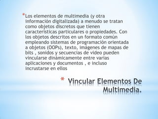 *
*Los elementos de multimedia (y otra
información digitalizada) a menudo se tratan
como objetos discretos que tienen
características particulares o propiedades. Con
los objetos descritos en un formato común
empleando sistemas de programación orientada
a objetos (OOPs), texto, imágenes de mapas de
bits , sonidos y secuencias de video pueden
vincularse dinámicamente entre varias
aplicaciones y documentos , e incluso
incrustarse en ellos
 