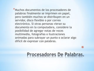 *
*Muchos documentos de los procesadores de
palabras finalmente se imprimen en papel,
pero también muchos se distribuyen en un
servidor, disco flexible o por correo
electrónico. Si otras personas vieran su
documento en la computadora, considere la
posibilidad de agregar notas de voces
multimedia, fotografías o ilustraciones
animadas para subrayar un punto o aclarar algo
difícil de expresar con palabras.
 