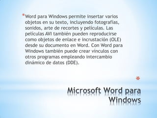 *
*Word para Windows permite insertar varios
objetos en su texto, incluyendo fotografías,
sonidos, arte de recortes y películas. Las
películas AVI también pueden reproducirse
como objetos de enlace e incrustación (OLE)
desde su documento en Word. Con Word para
Windows también puede crear vínculos con
otros programas empleando intercambio
dinámico de datos (DDE).
 