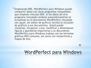 *
*Empleando DDE, WordPerfect para Windows puede
compartir datos con otros programas compatibles
que emplean vínculos DDE. Si los datos de otro
programa vinculado cambian automáticamente se
actualizan en el documento WordPerfect vinculado
con aquel .Un editor de gráficos facilita la inclusión
de gráficos a sus documentos. Usted puede
visualizar, recuperar, crear, modificar y dimensionar
figuras y guardarlas importarlas a su documento.
WordPerfect para Windows trabaja con los formatos
gráficos DOS comunes, así como con metarchivos y
mapas de bits.
 