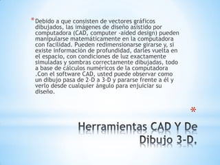 *
*Debido a que consisten de vectores gráficos
dibujados, las imágenes de diseño asistido por
computadora (CAD, computer -aided design) pueden
manipularse matemáticamente en la computadora
con facilidad. Pueden redimensionarse girarse y, si
existe información de profundidad, darles vuelta en
el espacio, con condiciones de luz exactamente
simuladas y sombras correctamente dibujadas, todo
a base de cálculos numéricos de la computadora
.Con el software CAD, usted puede observar como
un dibujo pasa de 2-D a 3-D y pararse frente a él y
verlo desde cualquier ángulo para enjuiciar su
diseño.
 