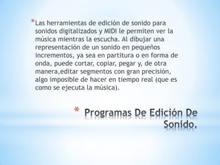 *
*Las herramientas de edición de sonido para
sonidos digitalizados y MIDI le permiten ver la
música mientras la escucha. Al dibujar una
representación de un sonido en pequeños
incrementos, ya sea en partitura o en forma de
onda, puede cortar, copiar, pegar y, de otra
manera,editar segmentos con gran precisión,
algo imposible de hacer en tiempo real (que es
como se ejecuta la música).
 