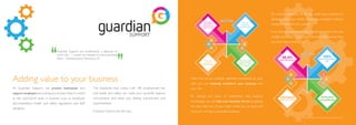At Guardian Support, we protect businesses and
support employers by putting you at ease when it comes
to the worrisome tasks in business such as employee
documentation, health and safety regulations and staff
discipline.
The headache that comes with HR, employment law
and health and safety can make your work/life balance
non-existent and leave you feeling overworked and
overwhelmed.
It doesn’t have to be this way.
Guardian Support are professional, a pleasure to
work with – I would not hesitate in recommending
them - Wolverhampton Wanderers FC
With one of our carefully selected consultants at your
side, you can instantly transform your business and
your life.
By utilising our years of experience and industry
knowledge, we can help your business thrive by getting
the very best out of your team whilst you sit back and
focus on running a successful business.
It’s a simple question of, do you want your business to
develop and grow whilst remaining compliant without
having to sacrifice your sanity?
If so, then our award-winning HR, Employment Law and
Health and Safety Consultancy Service is the answer that
you have been looking for.
Adding value to your business
*statistics taken from customer survey from 2013
 