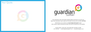 Your Quote
Guardian Support, Lyndon House, 58-62 Hagley Road, Birmingham, B16 8PE
t: 0121 348 7838 | e: enquiries@guardiansupport.co.uk | www.guardiansupport.co.uk
If you would like to learn more about Guardian Support and what we can do for you,
book a free consultation or get a quote over the phone, then just call us on 0121 348 7838
Alternatively, you can email us at enquiries@guardiansupport.co.uk
with a contact number and preferred contact time and we will give you a call ourselves.
 