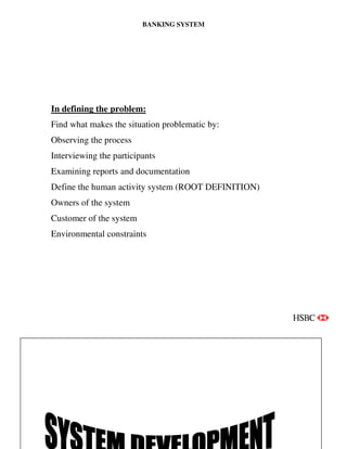 BANKING SYSTEM
Page | 10
In defining the problem:
Find what makes the situation problematic by:
Observing the process
Interviewing the participants
Examining reports and documentation
Define the human activity system (ROOT DEFINITION)
Owners of the system
Customer of the system
Environmental constraints
 