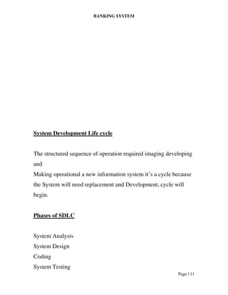 BANKING SYSTEM
Page | 11
System Development Life cycle
The structured sequence of operation required imaging developing
and
Making operational a new information system it’s a cycle because
the System will need replacement and Development, cycle will
begin.
Phases of SDLC
System Analysis
System Design
Coding
System Testing
 