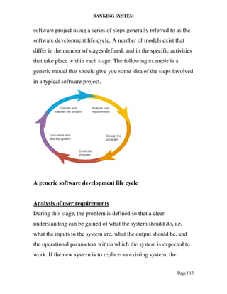 BANKING SYSTEM
Page | 13
software project using a series of steps generally referred to as the
software development life cycle. A number of models exist that
differ in the number of stages defined, and in the specific activities
that take place within each stage. The following example is a
generic model that should give you some idea of the steps involved
in a typical software project.
A generic software development life cycle
Analysis of user requirements
During this stage, the problem is defined so that a clear
understanding can be gained of what the system should do, i.e.
what the inputs to the system are, what the output should be, and
the operational parameters within which the system is expected to
work. If the new system is to replace an existing system, the
 