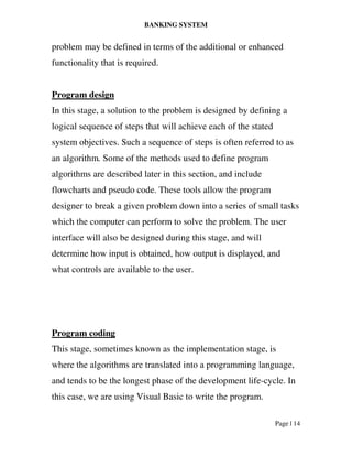 BANKING SYSTEM
Page | 14
problem may be defined in terms of the additional or enhanced
functionality that is required.
Program design
In this stage, a solution to the problem is designed by defining a
logical sequence of steps that will achieve each of the stated
system objectives. Such a sequence of steps is often referred to as
an algorithm. Some of the methods used to define program
algorithms are described later in this section, and include
flowcharts and pseudo code. These tools allow the program
designer to break a given problem down into a series of small tasks
which the computer can perform to solve the problem. The user
interface will also be designed during this stage, and will
determine how input is obtained, how output is displayed, and
what controls are available to the user.
Program coding
This stage, sometimes known as the implementation stage, is
where the algorithms are translated into a programming language,
and tends to be the longest phase of the development life-cycle. In
this case, we are using Visual Basic to write the program.
 