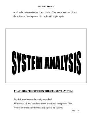 BANKING SYSTEM
Page | 16
need to be decommissioned and replaced by a new system. Hence,
the software development life cycle will begin again.
FEATURES PROPOSED IN THE CURRENT SYSTEM
Any information can be easily searched.
All records of A/c`s and customer are stored in separate files.
Which are maintained constantly update by system.
 