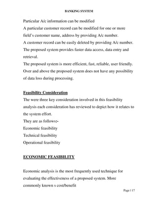 BANKING SYSTEM
Page | 17
Particular A/c information can be modified
A particular customer record can be modified for one or more
field’s customer name, address by providing A/c number.
A customer record can be easily deleted by providing A/c number.
The proposed system provides faster data access, data entry and
retrieval.
The proposed system is more efficient, fast, reliable, user friendly.
Over and above the proposed system does not have any possibility
of data loss during processing.
Feasibility Consideration
The were three key consideration involved in this feasibility
analysis each consideration has reviewed to depict how it relates to
the system effort.
They are as follows:-
Economic feasibility
Technical feasibility
Operational feasibility
ECONOMIC FEASIBILITY
Economic analysis is the most frequently used technique for
evaluating the effectiveness of a proposed system. More
commonly known s cost/benefit
 