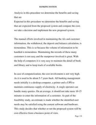 BANKING SYSTEM
Page | 18
Analysis in this procedure we determine the benefits and saving
that are
Expected in this procedure we determine the benefits and saving
that are expected from the proposed system and compare the cost;
we take a decision and implement the new proposed system.
The manual efforts involved in maintaining the A/c and customer
information, the withdrawal, the deposit and balance calculation, is
tremendous. This is so because the volume of information to be
handled is tremendous. Maintaining the records of these many
customers is not easy and the manpower involved is great. With
the help of computers it is very easy to maintain the detail of book
and library and to keep track of available books.
In case of computerization, the cost involvement is not very high.
As it is used to be about 5-7 years back. All banking management
needs initially is a desktop computer, a printer and a UPS to
maintain continuous supply of electricity. A single operator can
handle many queries. On an average, it should not take more 10-15
minutes to enter the information of a customer. As part of the
feasibility study, an estimate is made whether the identified user
needs may be satisfied using the current software and hardware.
This study decides that whether or not the proposed system will be
cost effective from a business point of view.
 