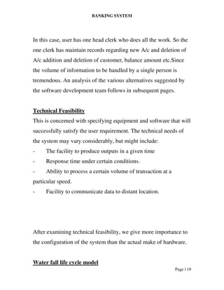 BANKING SYSTEM
Page | 19
In this case, user has one head clerk who does all the work. So the
one clerk has maintain records regarding new A/c and deletion of
A/c addition and deletion of customer, balance amount etc.Since
the volume of information to be handled by a single person is
tremendous. An analysis of the various alternatives suggested by
the software development team follows in subsequent pages.
Technical Feasibility
This is concerned with specifying equipment and software that will
successfully satisfy the user requirement. The technical needs of
the system may vary considerably, but might include:
- The facility to produce outputs in a given time
- Response time under certain conditions.
- Ability to process a certain volume of transaction at a
particular speed.
- Facility to communicate data to distant location.
After examining technical feasibility, we give more importance to
the configuration of the system than the actual make of hardware.
Water fall life cycle model
 
