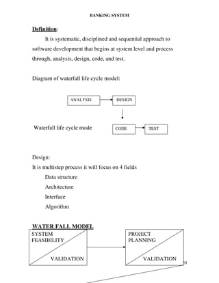 BANKING SYSTEM
Page | 20
Definition:
It is systematic, disciplined and sequential approach to
software development that begins at system level and process
through, analysis, design, code, and test.
Diagram of waterfall life cycle model:
Waterfall life cycle mode
Design:
It is multistep process it will focus on 4 fields
Data structure
Architecture
Interface
Algorithm
WATER FALL MODEL
SYSTEM
FEASIBILITY
VALIDATION
PROJECT
PLANNING
VALIDATION
ANALYSIS DESIGN
CODE TEST
 
