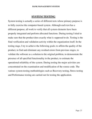 BANK MANAGEMENT SYSTEM
Page: 27
SYSTEM TESTING
System testing is actually a series of different tests whose primary purpose is
to fully exercise the computer-based system. Although each test has a
different purpose, all work to verify that all system elements have been
properly integrated and perform allocated functions. During testing I tried to
make sure that the product does exactly what is supposed to do. Testing is the
final verification and validation activity within the organization itself. In the
testing stage, I try to achieve the following goals; to affirm the quality of the
product, to find and eliminate any residual errors from previous stages, to
validate the software as a solution to the original problem, to demonstrate the
presence of all specified functionality in the product, to estimate the
operational reliability of the system. During testing the major activities are
concentrated on the examination and modification of the source code. The
various system-testing methodologies such as Recovery testing, Stress testing
and Performance testing are carried out for testing the application.
 
