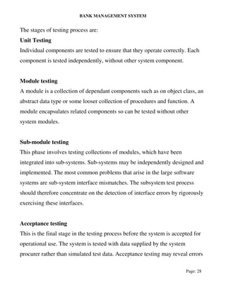 BANK MANAGEMENT SYSTEM
Page: 28
The stages of testing process are:
Unit Testing
Individual components are tested to ensure that they operate correctly. Each
component is tested independently, without other system component.
Module testing
A module is a collection of dependant components such as on object class, an
abstract data type or some looser collection of procedures and function. A
module encapsulates related components so can be tested without other
system modules.
Sub-module testing
This phase involves testing collections of modules, which have been
integrated into sub-systems. Sub-systems may be independently designed and
implemented. The most common problems that arise in the large software
systems are sub-system interface mismatches. The subsystem test process
should therefore concentrate on the detection of interface errors by rigorously
exercising these interfaces.
Acceptance testing
This is the final stage in the testing process before the system is accepted for
operational use. The system is tested with data supplied by the system
procurer rather than simulated test data. Acceptance testing may reveal errors
 