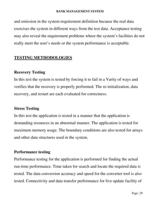 BANK MANAGEMENT SYSTEM
Page: 29
and omission in the system requirement definition because the real data
exercises the system in different ways from the test data. Acceptance testing
may also reveal the requirement problems where the system’s facilities do not
really meet the user’s needs or the system performance is acceptable.
TESTING METHODOLOGIES
Recovery Testing
In this test the system is tested by forcing it to fail in a Varity of ways and
verifies that the recovery is properly performed. The re-initialization, data
recovery, and restart are each evaluated for correctness.
Stress Testing
In this test the application is tested in a manner that the application is
demanding resources in an abnormal manner. The application is tested for
maximum memory usage. The boundary conditions are also tested for arrays
and other data structures used in the system.
Performance testing
Performance testing for the application is performed for finding the actual
run-time performance. Time taken for search and locate the required data is
tested. The data conversion accuracy and speed for the converter tool is also
tested. Connectivity and data transfer performance for live update facility of
 