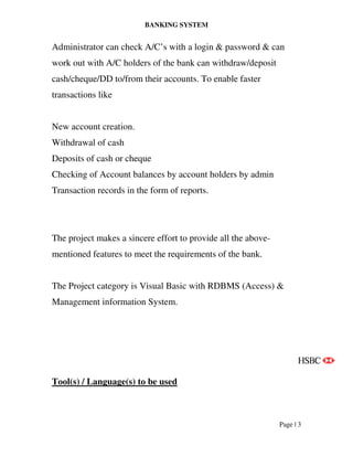 BANKING SYSTEM
Page | 3
Administrator can check A/C’s with a login & password & can
work out with A/C holders of the bank can withdraw/deposit
cash/cheque/DD to/from their accounts. To enable faster
transactions like
New account creation.
Withdrawal of cash
Deposits of cash or cheque
Checking of Account balances by account holders by admin
Transaction records in the form of reports.
The project makes a sincere effort to provide all the above-
mentioned features to meet the requirements of the bank.
The Project category is Visual Basic with RDBMS (Access) &
Management information System.
Tool(s) / Language(s) to be used
 