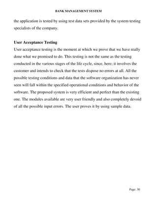 BANK MANAGEMENT SYSTEM
Page: 30
the application is tested by using test data sets provided by the system testing
specialists of the company.
User Acceptance Testing
User acceptance testing is the moment at which we prove that we have really
done what we promised to do. This testing is not the same as the testing
conducted in the various stages of the life cycle, since, here; it involves the
customer and intends to check that the tests dispose no errors at all. All the
possible testing conditions and data that the software organization has never
seen will fall within the specified operational conditions and behavior of the
software. The proposed system is very efficient and perfect than the existing
one. The modules available are very user friendly and also completely devoid
of all the possible input errors. The user proves it by using sample data.
 