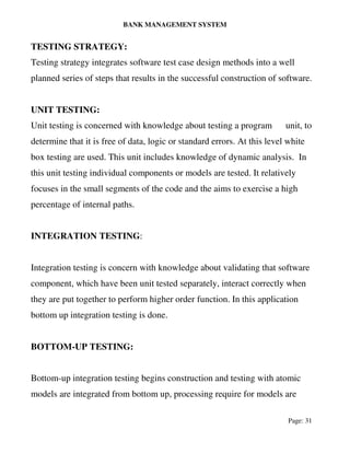 BANK MANAGEMENT SYSTEM
Page: 31
TESTING STRATEGY:
Testing strategy integrates software test case design methods into a well
planned series of steps that results in the successful construction of software.
UNIT TESTING:
Unit testing is concerned with knowledge about testing a program unit, to
determine that it is free of data, logic or standard errors. At this level white
box testing are used. This unit includes knowledge of dynamic analysis. In
this unit testing individual components or models are tested. It relatively
focuses in the small segments of the code and the aims to exercise a high
percentage of internal paths.
INTEGRATION TESTING:
Integration testing is concern with knowledge about validating that software
component, which have been unit tested separately, interact correctly when
they are put together to perform higher order function. In this application
bottom up integration testing is done.
BOTTOM-UP TESTING:
Bottom-up integration testing begins construction and testing with atomic
models are integrated from bottom up, processing require for models are
 
