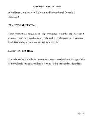BANK MANAGEMENT SYSTEM
Page: 32
subordinate to a given level is always available and need for stubs is
eliminated.
FUNCTIONAL TESTING:
Functional tests are programs or script configured to test that application met
external requirements and achieve goals, such as performance, also known as
black box testing because source code is not needed.
SCENAIRO TESTING:
Scenario testing is similar to, but not the same as session-based testing, which
is more closely related to exploratory based testing and session –based test
 