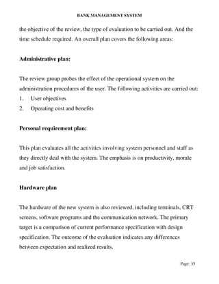 BANK MANAGEMENT SYSTEM
Page: 35
the objective of the review, the type of evaluation to be carried out. And the
time schedule required. An overall plan covers the following areas:
Administrative plan:
The review group probes the effect of the operational system on the
administration procedures of the user. The following activities are carried out:
1. User objectives
2. Operating cost and benefits
Personal requirement plan:
This plan evaluates all the activities involving system personnel and staff as
they directly deal with the system. The emphasis is on productivity, morale
and job satisfaction.
Hardware plan
The hardware of the new system is also reviewed, including terminals, CRT
screens, software programs and the communication network. The primary
target is a comparison of current performance specification with design
specification. The outcome of the evaluation indicates any differences
between expectation and realized results.
 