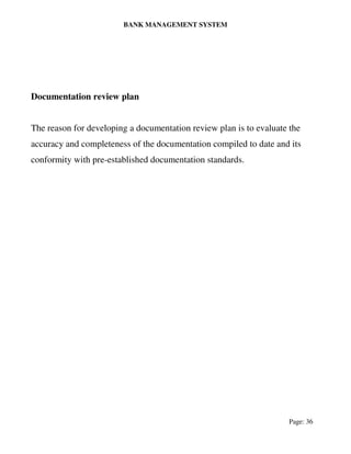 BANK MANAGEMENT SYSTEM
Page: 36
Documentation review plan
The reason for developing a documentation review plan is to evaluate the
accuracy and completeness of the documentation compiled to date and its
conformity with pre-established documentation standards.
 