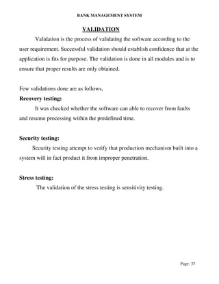 BANK MANAGEMENT SYSTEM
Page: 37
VALIDATION
Validation is the process of validating the software according to the
user requirement. Successful validation should establish confidence that at the
application is fits for purpose. The validation is done in all modules and is to
ensure that proper results are only obtained.
Few validations done are as follows,
Recovery testing:
It was checked whether the software can able to recover from faults
and resume processing within the predefined time.
Security testing:
Security testing attempt to verify that production mechanism built into a
system will in fact product it from improper penetration.
Stress testing:
The validation of the stress testing is sensitivity testing.
 