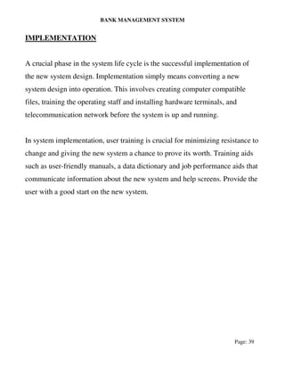 BANK MANAGEMENT SYSTEM
Page: 39
IMPLEMENTATION
A crucial phase in the system life cycle is the successful implementation of
the new system design. Implementation simply means converting a new
system design into operation. This involves creating computer compatible
files, training the operating staff and installing hardware terminals, and
telecommunication network before the system is up and running.
In system implementation, user training is crucial for minimizing resistance to
change and giving the new system a chance to prove its worth. Training aids
such as user-friendly manuals, a data dictionary and job performance aids that
communicate information about the new system and help screens. Provide the
user with a good start on the new system.
 