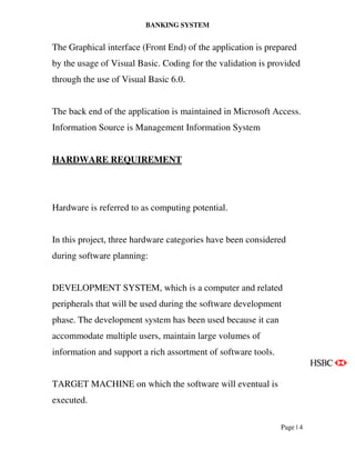 BANKING SYSTEM
Page | 4
The Graphical interface (Front End) of the application is prepared
by the usage of Visual Basic. Coding for the validation is provided
through the use of Visual Basic 6.0.
The back end of the application is maintained in Microsoft Access.
Information Source is Management Information System
HARDWARE REQUIREMENT
Hardware is referred to as computing potential.
In this project, three hardware categories have been considered
during software planning:
DEVELOPMENT SYSTEM, which is a computer and related
peripherals that will be used during the software development
phase. The development system has been used because it can
accommodate multiple users, maintain large volumes of
information and support a rich assortment of software tools.
TARGET MACHINE on which the software will eventual is
executed.
 