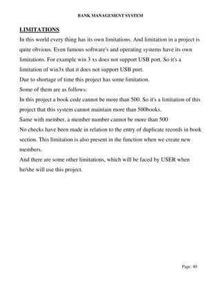 BANK MANAGEMENT SYSTEM
Page: 40
LIMITATIONS
In this world every thing has its own limitations. And limitation in a project is
quite obvious. Even famous software's and operating systems have its own
limitations. For example win 3 xs does not support USB port. So it's a
limitation of win3x that it does not support USB port.
Due to shortage of time this project has some limitation.
Some of them are as follows:
In this project a book code cannot be more than 500. So it's a limitation of this
project that this system cannot maintain more than 500books.
Same with member, a member number cannot be more than 500
No checks have been made in relation to the entry of duplicate records in book
section. This limitation is also present in the function when we create new
members.
And there are some other limitations, which will be faced by USER when
he/she will use this project.
 