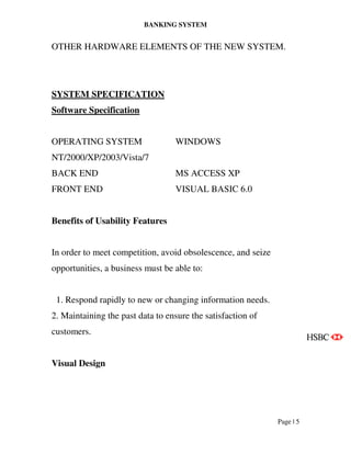 BANKING SYSTEM
Page | 5
OTHER HARDWARE ELEMENTS OF THE NEW SYSTEM.
SYSTEM SPECIFICATION
Software Specification
OPERATING SYSTEM WINDOWS
NT/2000/XP/2003/Vista/7
BACK END MS ACCESS XP
FRONT END VISUAL BASIC 6.0
Benefits of Usability Features
In order to meet competition, avoid obsolescence, and seize
opportunities, a business must be able to:
1. Respond rapidly to new or changing information needs.
2. Maintaining the past data to ensure the satisfaction of
customers.
Visual Design
 